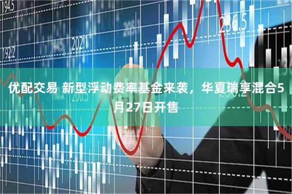 优配交易 新型浮动费率基金来袭，华夏瑞享混合5月27日开售