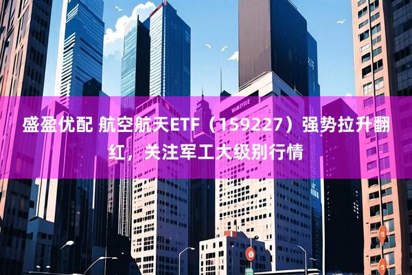 盛盈优配 航空航天ETF（159227）强势拉升翻红，关注军工大级别行情