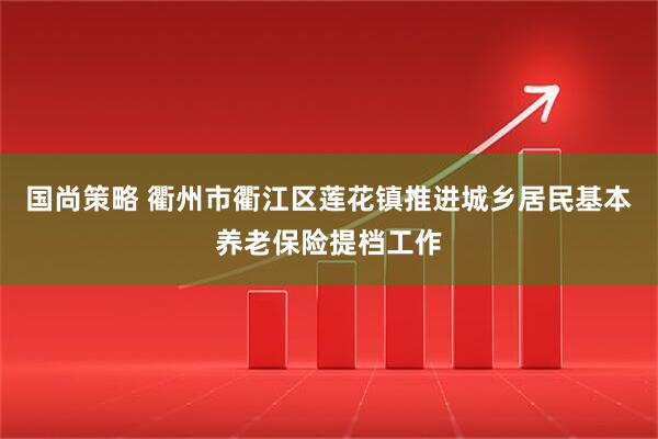 国尚策略 衢州市衢江区莲花镇推进城乡居民基本养老保险提档工作