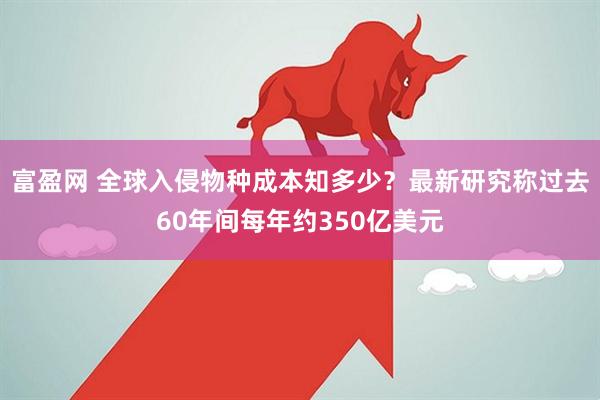 富盈网 全球入侵物种成本知多少？最新研究称过去60年间每年约350亿美元