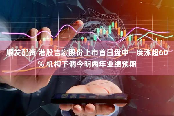 顺发配资 港股吉宏股份上市首日盘中一度涨超60% 机构下调今明两年业绩预期