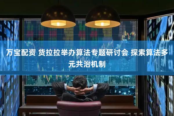 万宝配资 货拉拉举办算法专题研讨会 探索算法多元共治机制