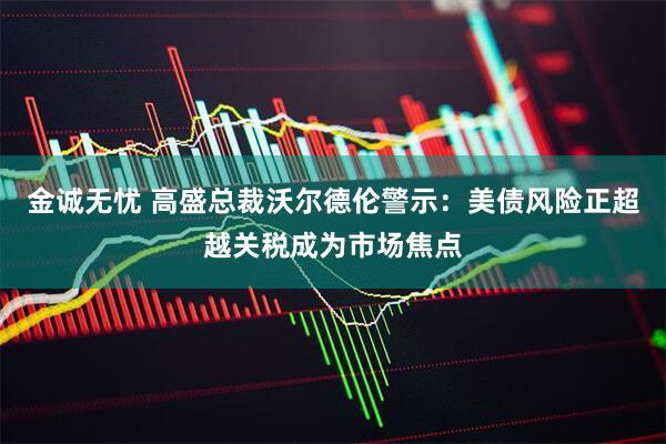 金诚无忧 高盛总裁沃尔德伦警示：美债风险正超越关税成为市场焦点