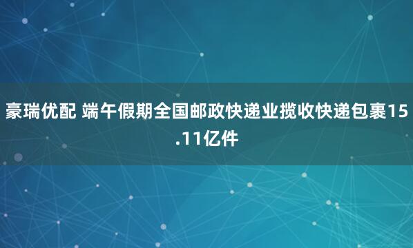 豪瑞优配 端午假期全国邮政快递业揽收快递包裹15.11亿件