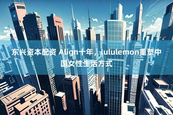 东兴资本配资 Align十年，lululemon重塑中国女性生活方式