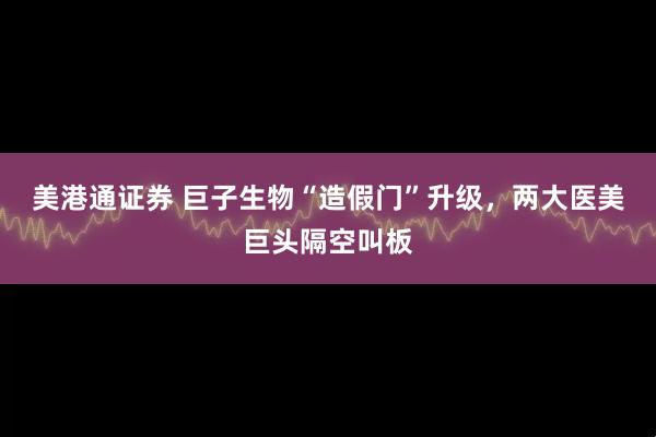 美港通证券 巨子生物“造假门”升级，两大医美巨头隔空叫板