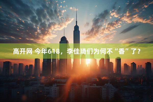 高开网 今年618，李佳琦们为何不“香”了？