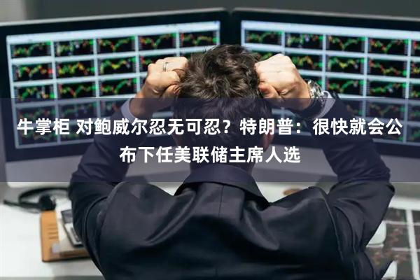 牛掌柜 对鲍威尔忍无可忍？特朗普：很快就会公布下任美联储主席人选