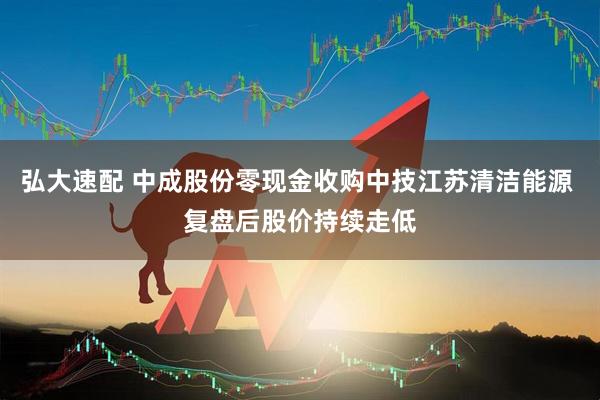 弘大速配 中成股份零现金收购中技江苏清洁能源 复盘后股价持续走低