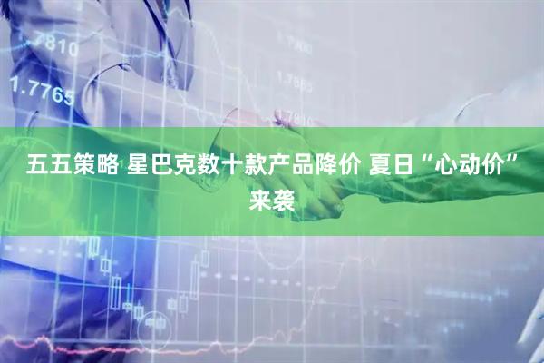 五五策略 星巴克数十款产品降价 夏日“心动价”来袭