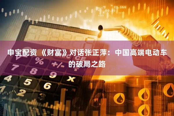 申宝配资 《财富》对话张正萍：中国高端电动车的破局之路