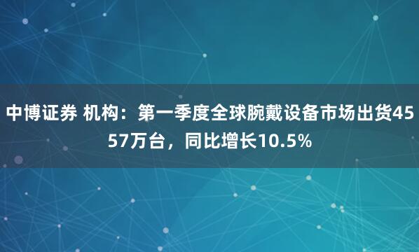 中博证券 机构：第一季度全球腕戴设备市场出货4557万台，同比增长10.5%