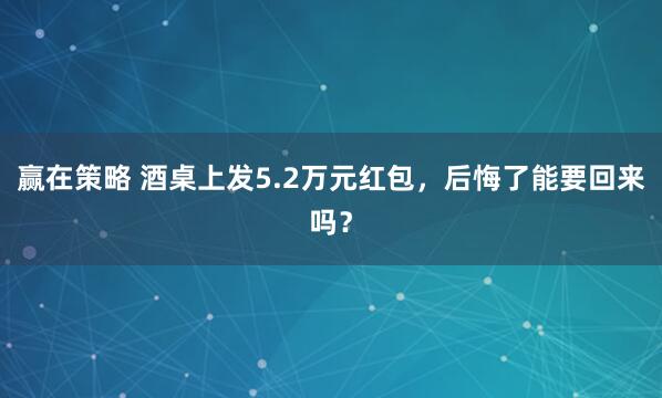 赢在策略 酒桌上发5.2万元红包，后悔了能要回来吗？