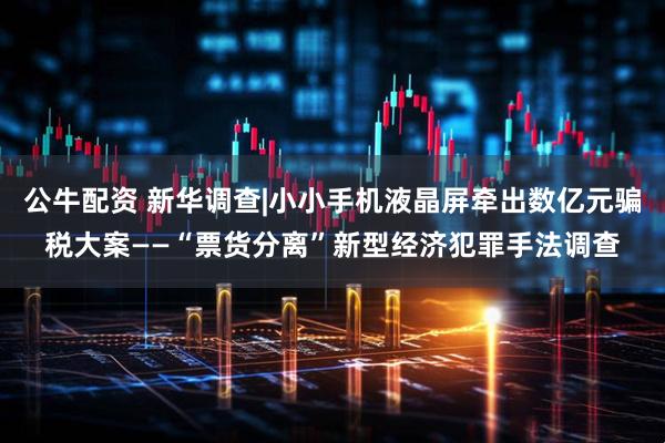 公牛配资 新华调查|小小手机液晶屏牵出数亿元骗税大案——“票货分离”新型经济犯罪手法调查