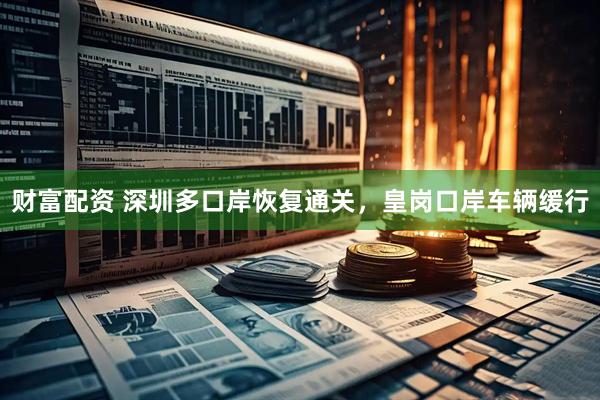 财富配资 深圳多口岸恢复通关，皇岗口岸车辆缓行