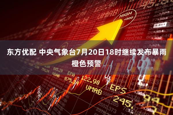 东方优配 中央气象台7月20日18时继续发布暴雨橙色预警