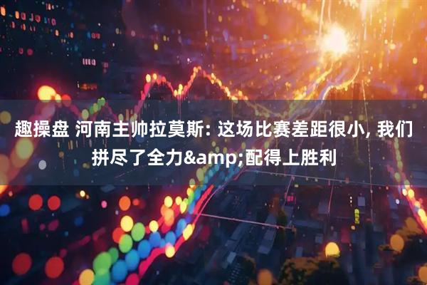 趣操盘 河南主帅拉莫斯: 这场比赛差距很小, 我们拼尽了全力&配得上胜利