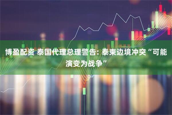 博盈配资 泰国代理总理警告: 泰柬边境冲突“可能演变为战争”