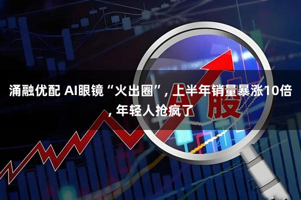 涌融优配 AI眼镜“火出圈”, 上半年销量暴涨10倍, 年轻人抢疯了