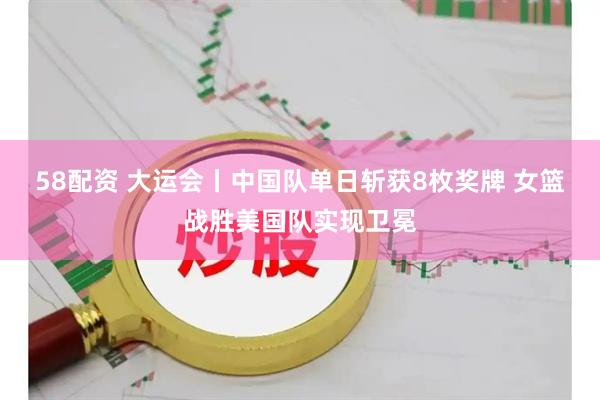 58配资 大运会丨中国队单日斩获8枚奖牌 女篮战胜美国队实现卫冕