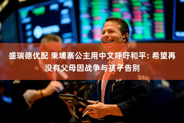 盛瑞德优配 柬埔寨公主用中文呼吁和平: 希望再没有父母因战争与孩子告别