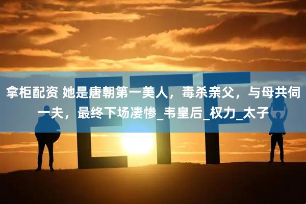 拿柜配资 她是唐朝第一美人，毒杀亲父，与母共伺一夫，最终下场凄惨_韦皇后_权力_太子