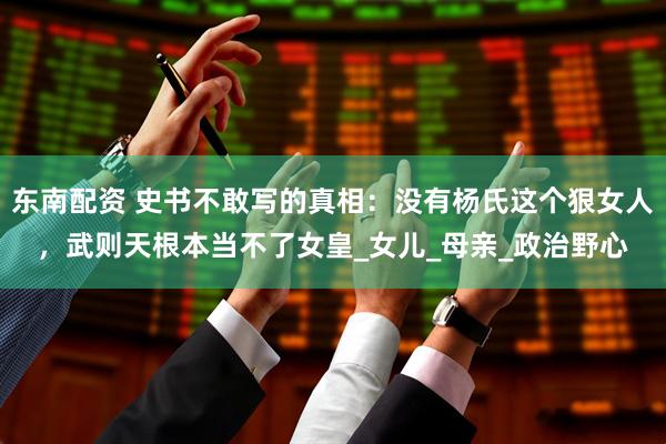 东南配资 史书不敢写的真相：没有杨氏这个狠女人，武则天根本当不了女皇_女儿_母亲_政治野心