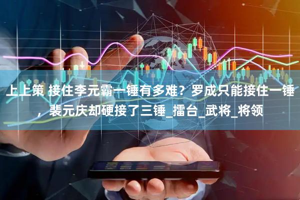 上上策 接住李元霸一锤有多难？罗成只能接住一锤，裴元庆却硬接了三锤_擂台_武将_将领