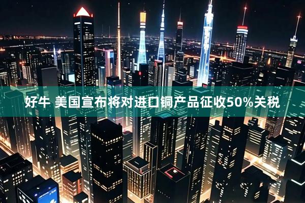 好牛 美国宣布将对进口铜产品征收50%关税