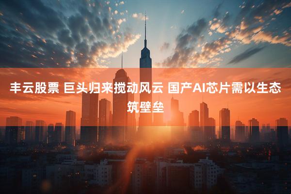 丰云股票 巨头归来搅动风云 国产AI芯片需以生态筑壁垒