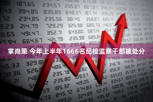 掌尚策 今年上半年1666名纪检监察干部被处分