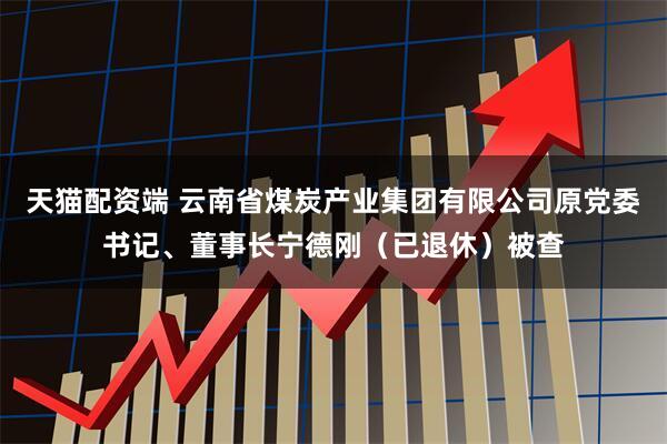 天猫配资端 云南省煤炭产业集团有限公司原党委书记、董事长宁德刚（已退休）被查
