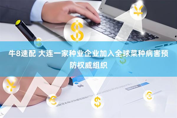 牛8速配 大连一家种业企业加入全球菜种病害预防权威组织