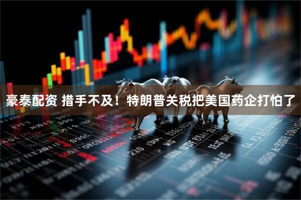 豪泰配资 措手不及！特朗普关税把美国药企打怕了