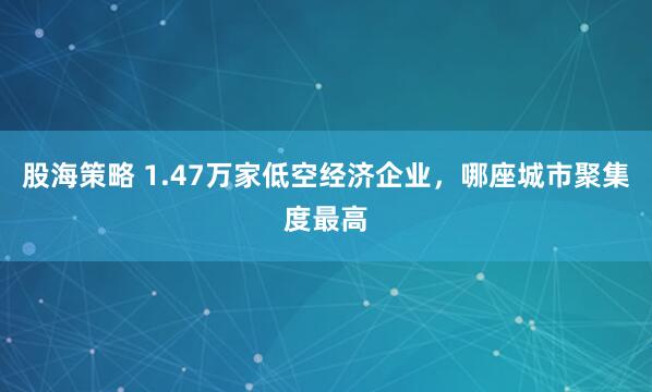 股海策略 1.47万家低空经济企业，哪座城市聚集度最高
