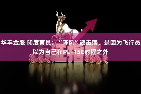 华丰金服 印度官员：“阵风”被击落，是因为飞行员以为自己在PL-15E射程之外