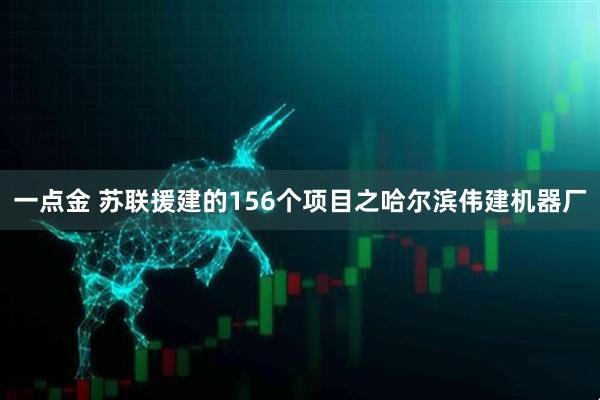 一点金 苏联援建的156个项目之哈尔滨伟建机器厂