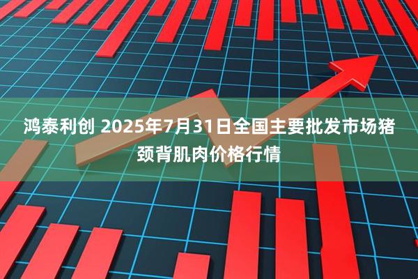 鸿泰利创 2025年7月31日全国主要批发市场猪颈背肌肉价格行情