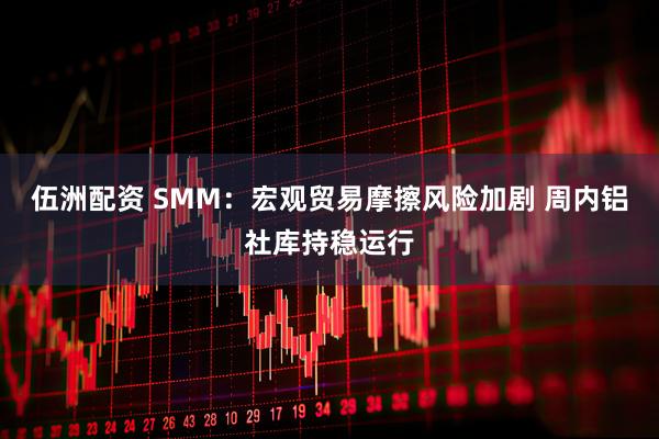 伍洲配资 SMM：宏观贸易摩擦风险加剧 周内铝社库持稳运行