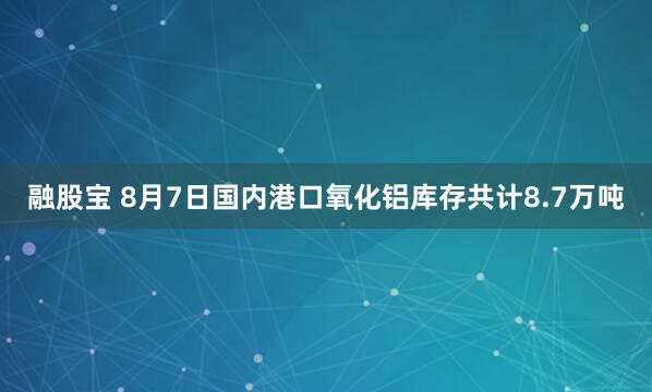 融股宝 8月7日国内港口氧化铝库存共计8.7万吨