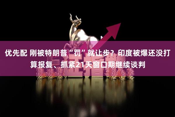 优先配 刚被特朗普“罚”就让步？印度被爆还没打算报复、抓紧21天窗口期继续谈判