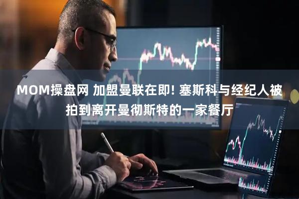 MOM操盘网 加盟曼联在即! 塞斯科与经纪人被拍到离开曼彻斯特的一家餐厅