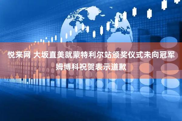 悦来网 大坂直美就蒙特利尔站颁奖仪式未向冠军姆博科祝贺表示道歉