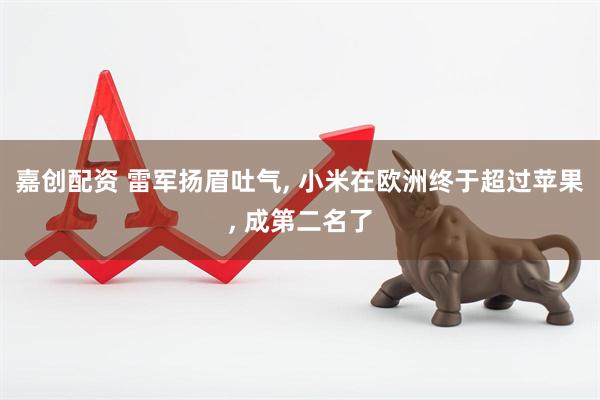 嘉创配资 雷军扬眉吐气, 小米在欧洲终于超过苹果, 成第二名了