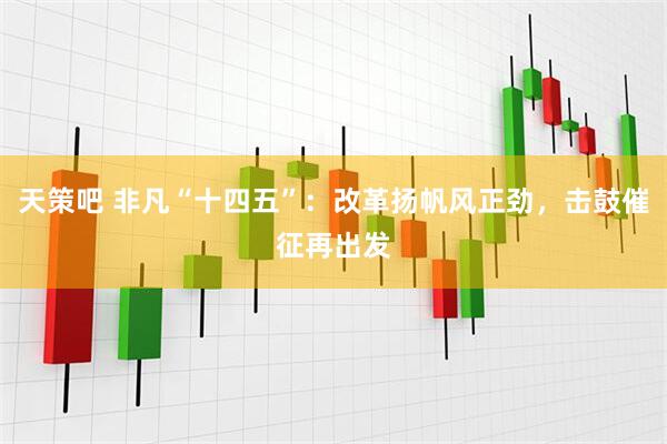 天策吧 非凡“十四五”：改革扬帆风正劲，击鼓催征再出发