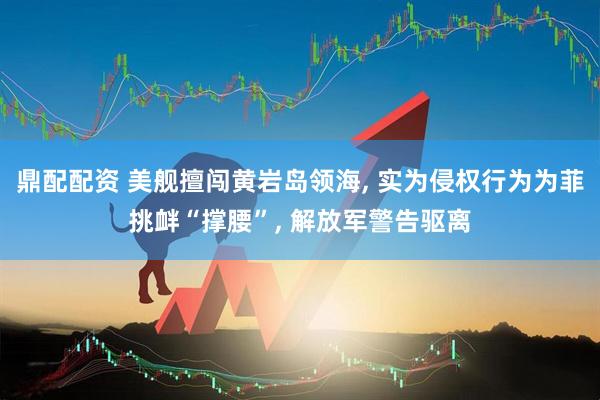 鼎配配资 美舰擅闯黄岩岛领海, 实为侵权行为为菲挑衅“撑腰”, 解放军警告驱离