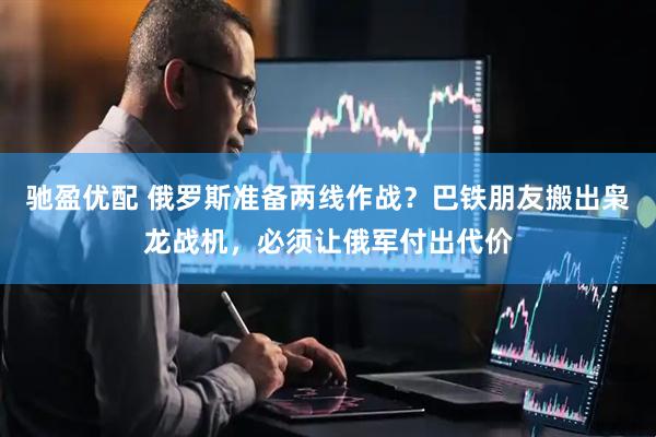 驰盈优配 俄罗斯准备两线作战？巴铁朋友搬出枭龙战机，必须让俄军付出代价