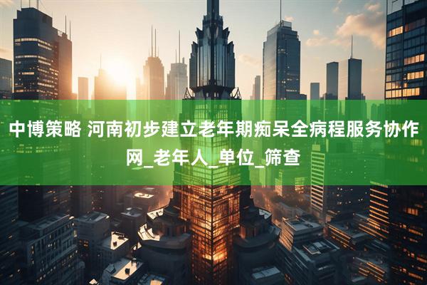 中博策略 河南初步建立老年期痴呆全病程服务协作网_老年人_单位_筛查