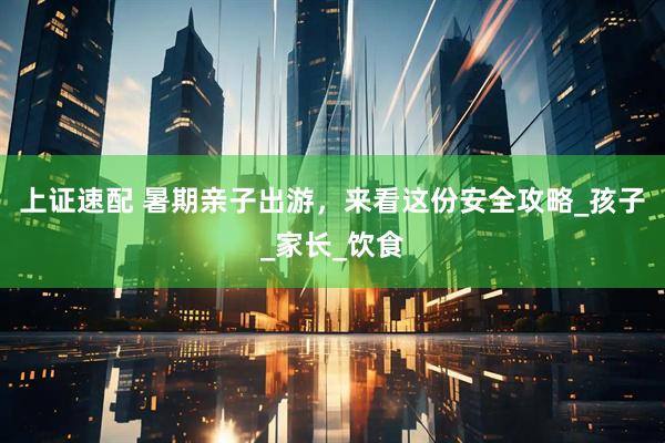 上证速配 暑期亲子出游，来看这份安全攻略_孩子_家长_饮食