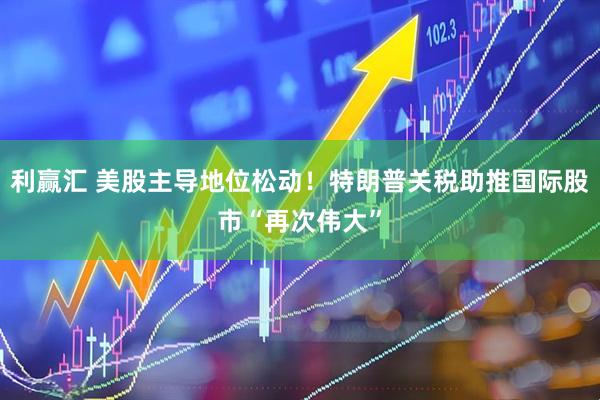 利赢汇 美股主导地位松动！特朗普关税助推国际股市“再次伟大”